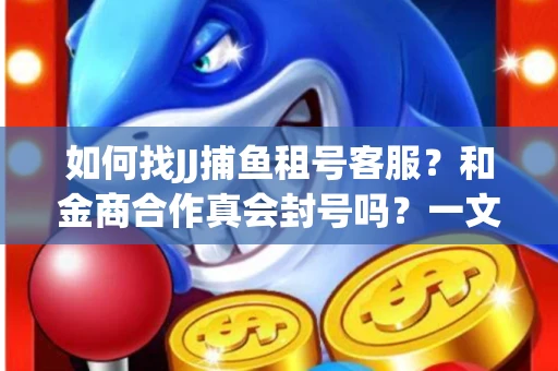 如何找JJ捕鱼租号客服？和金商合作真会封号吗？一文讲透避坑指南